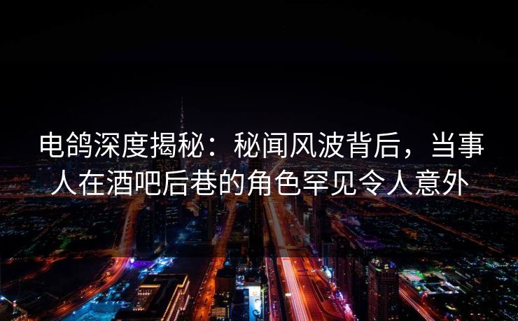 电鸽深度揭秘：秘闻风波背后，当事人在酒吧后巷的角色罕见令人意外