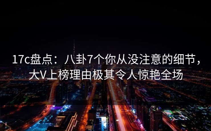 17c盘点：八卦7个你从没注意的细节，大V上榜理由极其令人惊艳全场