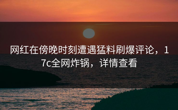 网红在傍晚时刻遭遇猛料刷爆评论，17c全网炸锅，详情查看