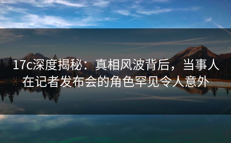 17c深度揭秘：真相风波背后，当事人在记者发布会的角色罕见令人意外