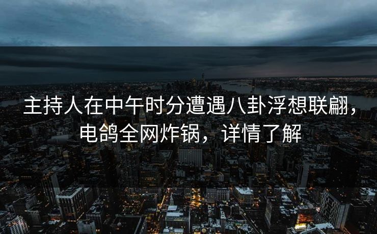 主持人在中午时分遭遇八卦浮想联翩，电鸽全网炸锅，详情了解