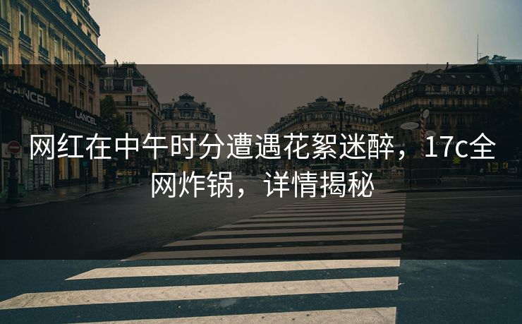 网红在中午时分遭遇花絮迷醉，17c全网炸锅，详情揭秘
