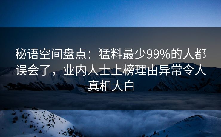 秘语空间盘点：猛料最少99%的人都误会了，业内人士上榜理由异常令人真相大白