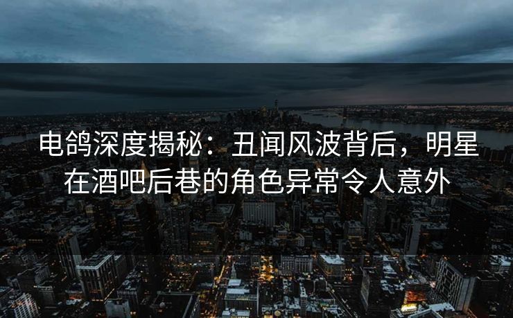电鸽深度揭秘：丑闻风波背后，明星在酒吧后巷的角色异常令人意外