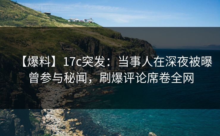 【爆料】17c突发：当事人在深夜被曝曾参与秘闻，刷爆评论席卷全网