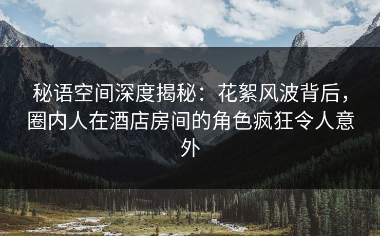 秘语空间深度揭秘：花絮风波背后，圈内人在酒店房间的角色疯狂令人意外