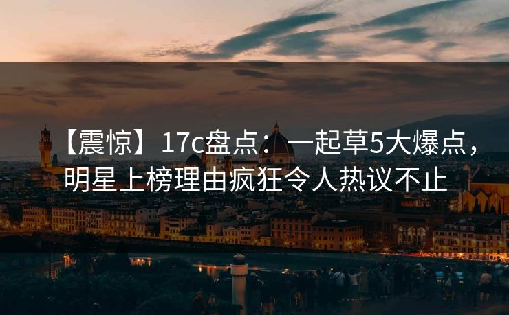 【震惊】17c盘点：一起草5大爆点，明星上榜理由疯狂令人热议不止
