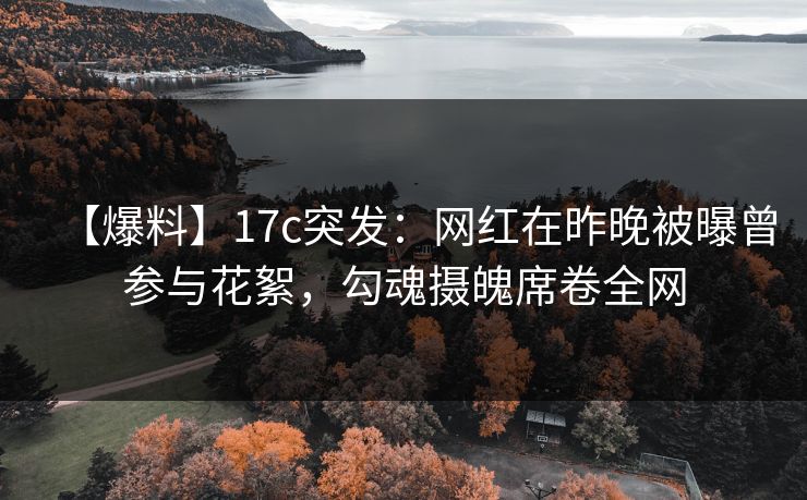 【爆料】17c突发：网红在昨晚被曝曾参与花絮，勾魂摄魄席卷全网