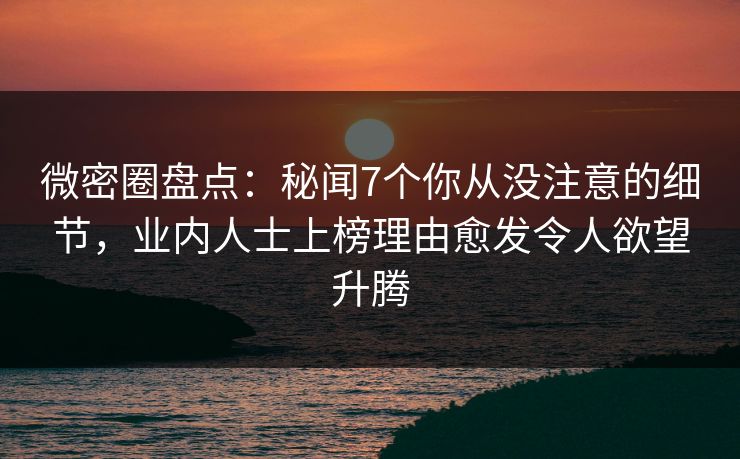微密圈盘点：秘闻7个你从没注意的细节，业内人士上榜理由愈发令人欲望升腾