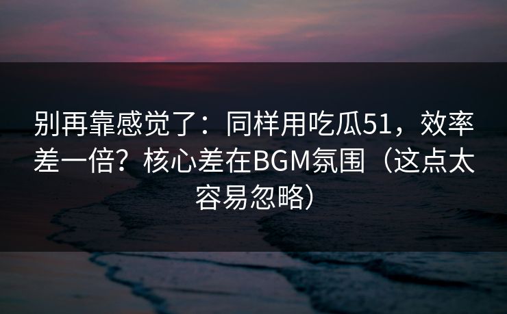 别再靠感觉了：同样用吃瓜51，效率差一倍？核心差在BGM氛围（这点太容易忽略）