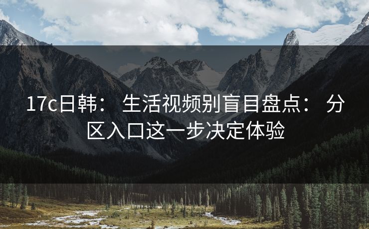 17c日韩： 生活视频别盲目盘点： 分区入口这一步决定体验
