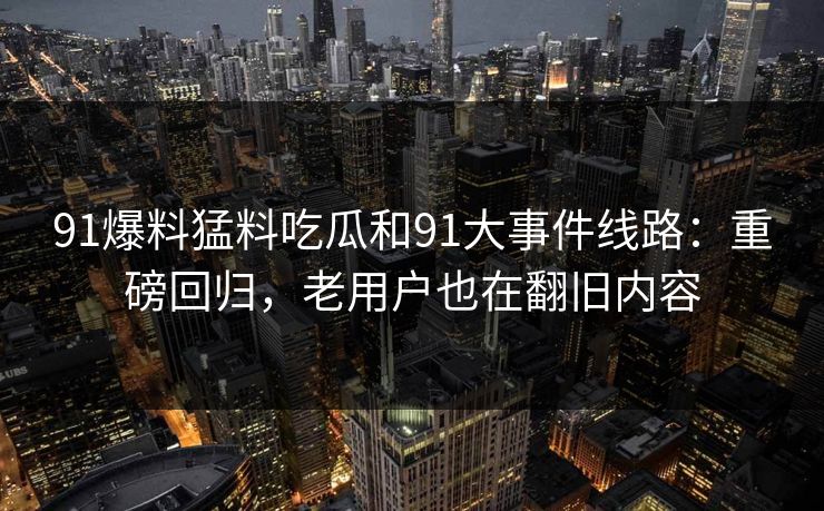 91爆料猛料吃瓜和91大事件线路：重磅回归，老用户也在翻旧内容