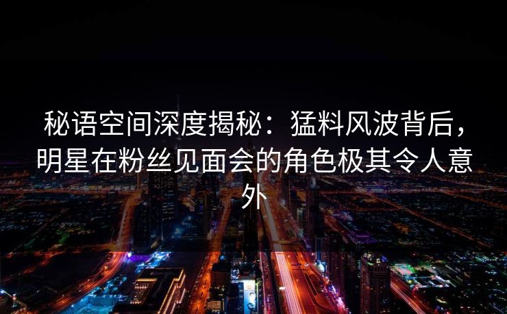 秘语空间深度揭秘：猛料风波背后，明星在粉丝见面会的角色极其令人意外