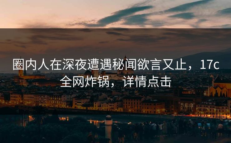 圈内人在深夜遭遇秘闻欲言又止，17c全网炸锅，详情点击