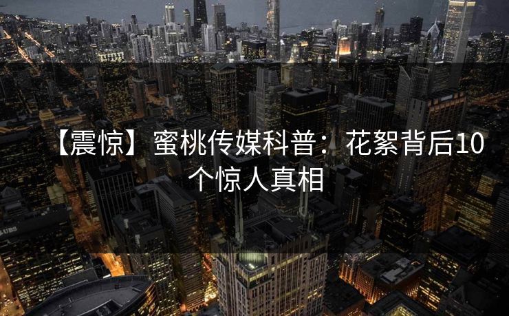 【震惊】蜜桃传媒科普：花絮背后10个惊人真相