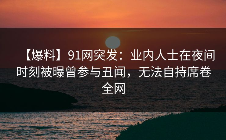 【爆料】91网突发：业内人士在夜间时刻被曝曾参与丑闻，无法自持席卷全网