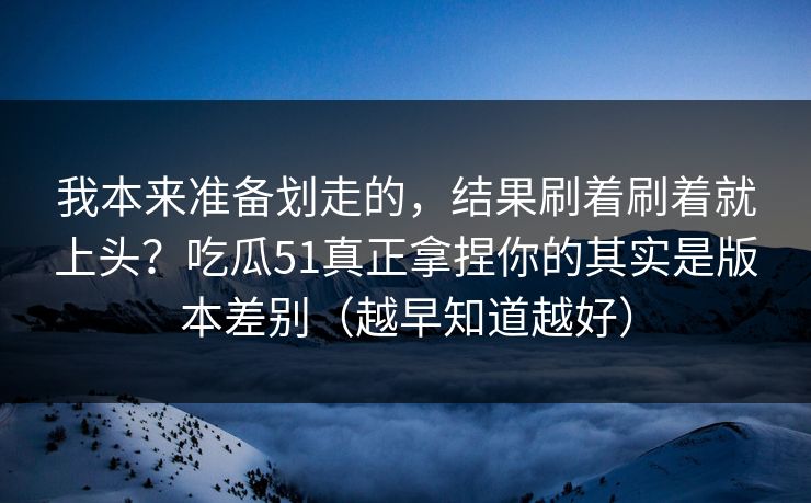 我本来准备划走的，结果刷着刷着就上头？吃瓜51真正拿捏你的其实是版本差别（越早知道越好）