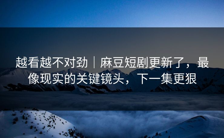 越看越不对劲｜麻豆短剧更新了，最像现实的关键镜头，下一集更狠