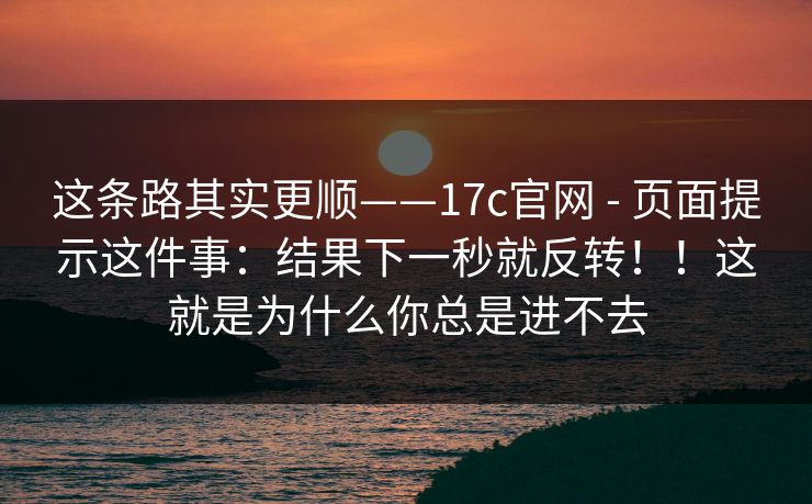 这条路其实更顺——17c官网 - 页面提示这件事：结果下一秒就反转！！这就是为什么你总是进不去