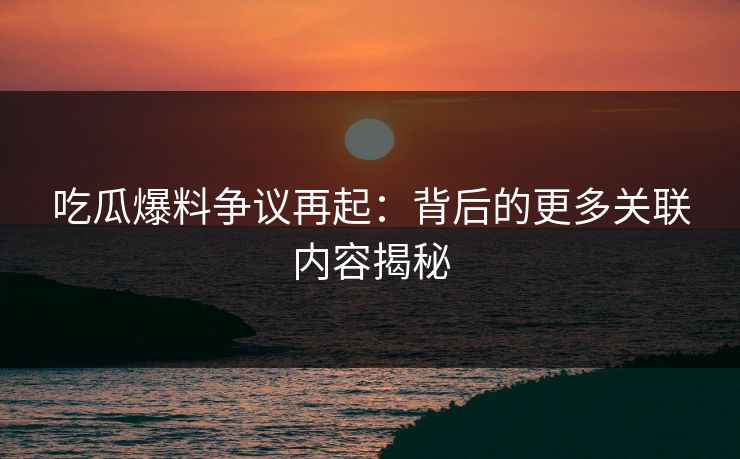 吃瓜爆料争议再起：背后的更多关联内容揭秘